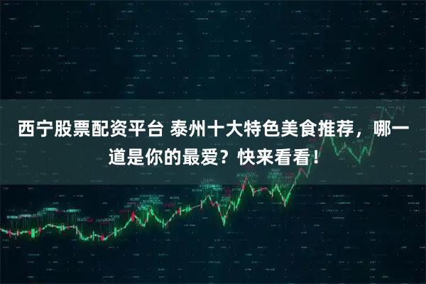 西宁股票配资平台 泰州十大特色美食推荐，哪一道是你的最爱？快来看看！