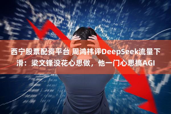 西宁股票配资平台 周鸿祎评DeepSeek流量下滑：梁文锋没花心思做，他一门心思搞AGI