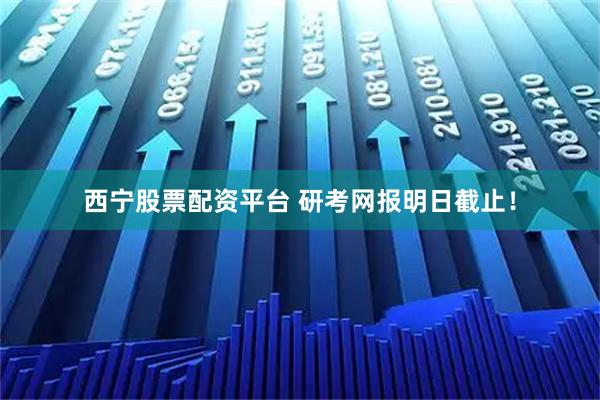 西宁股票配资平台 研考网报明日截止！