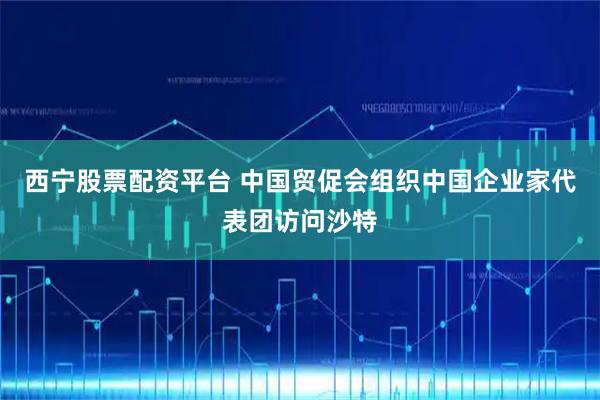 西宁股票配资平台 中国贸促会组织中国企业家代表团访问沙特