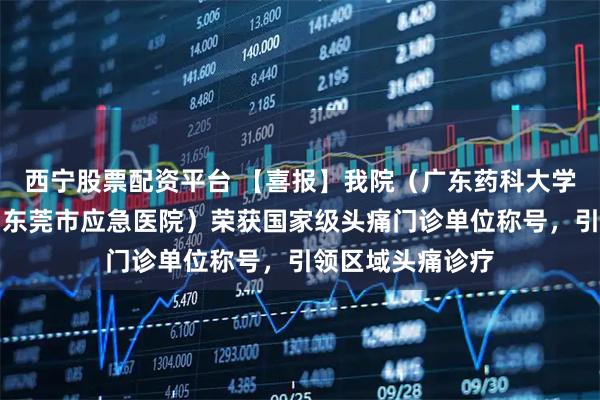 西宁股票配资平台 【喜报】我院（广东药科大学附属第六医院、东莞市应急医院）荣获国家级头痛门诊单位称号，引领区域头痛诊疗
