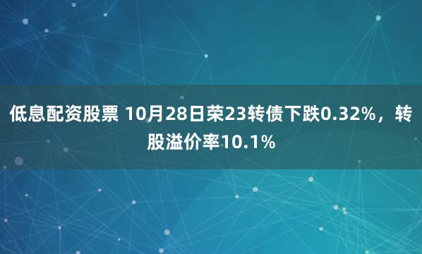 低息配资股票 10月28日荣23转债下跌0.32%，转股溢价率10.1%