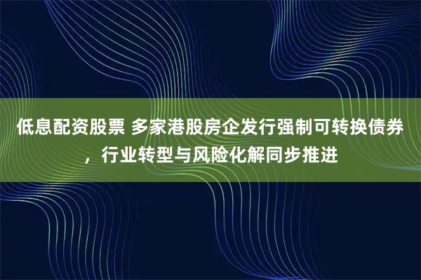 低息配资股票 多家港股房企发行强制可转换债券，行业转型与风险化解同步推进
