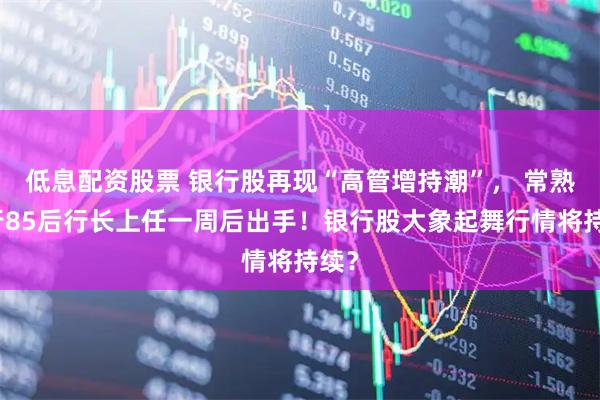低息配资股票 银行股再现“高管增持潮”， 常熟银行85后行长上任一周后出手！银行股大象起舞行情将持续？