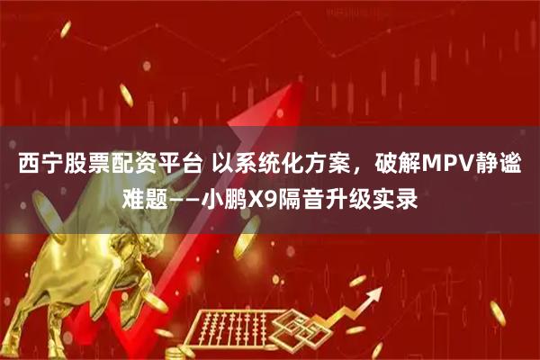 西宁股票配资平台 以系统化方案，破解MPV静谧难题——小鹏X9隔音升级实录