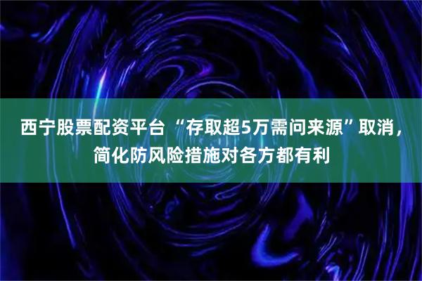 西宁股票配资平台 “存取超5万需问来源”取消，简化防风险措施对各方都有利