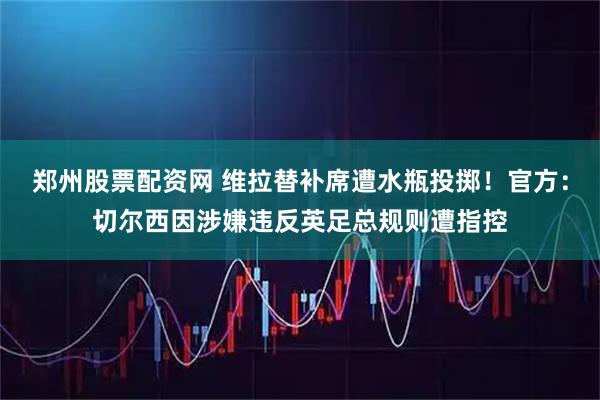 郑州股票配资网 维拉替补席遭水瓶投掷！官方：切尔西因涉嫌违反英足总规则遭指控