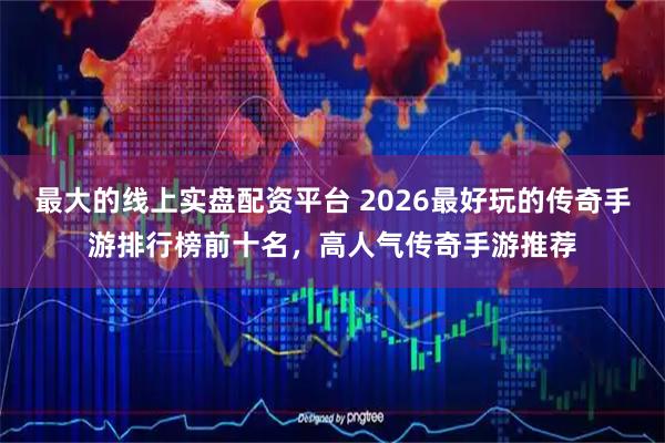 最大的线上实盘配资平台 2026最好玩的传奇手游排行榜前十名，高人气传奇手游推荐