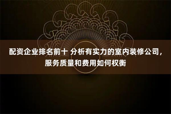 配资企业排名前十 分析有实力的室内装修公司，服务质量和费用如何权衡