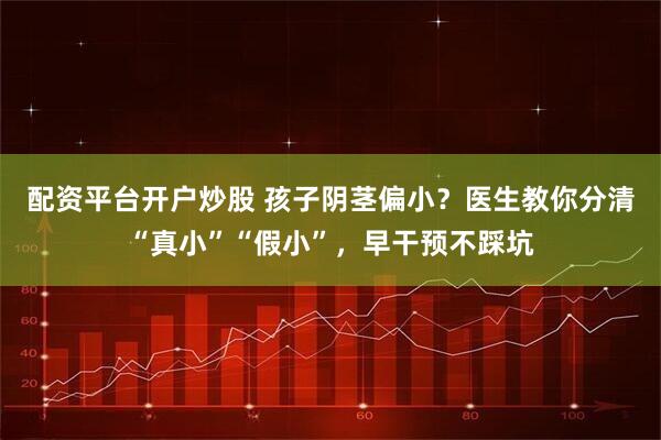 配资平台开户炒股 孩子阴茎偏小？医生教你分清“真小”“假小”，早干预不踩坑