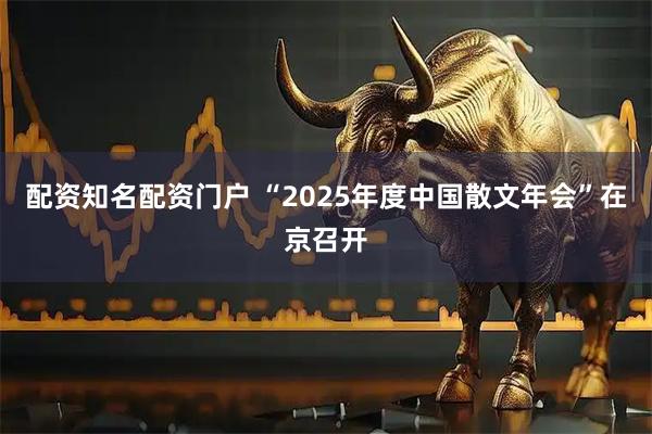 配资知名配资门户 “2025年度中国散文年会”在京召开