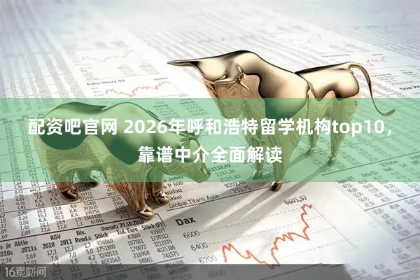 配资吧官网 2026年呼和浩特留学机构top10，靠谱中介全面解读