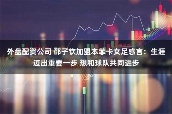 外盘配资公司 邵子钦加盟本菲卡女足感言：生涯迈出重要一步 想和球队共同进步