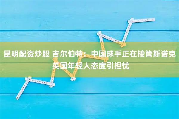 昆明配资炒股 吉尔伯特：中国球手正在接管斯诺克 英国年轻人态度引担忧